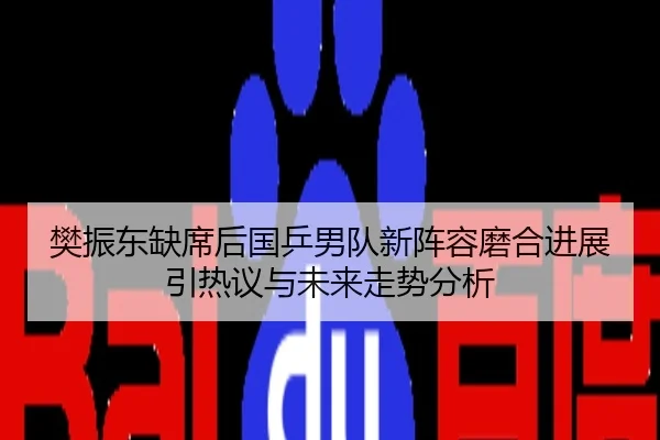 樊振东缺席后国乒男队新阵容磨合进展引热议与未来走势分析