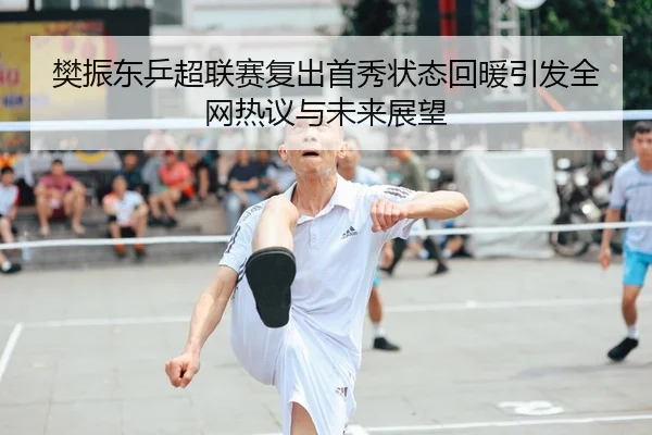 樊振东乒超联赛复出首秀状态回暖引发全网热议与未来展望