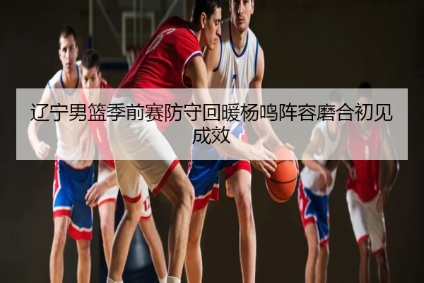 辽宁男篮季前赛防守回暖杨鸣阵容磨合初见成效