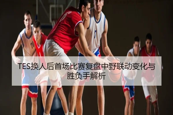 TES换人后首场比赛复盘中野联动变化与胜负手解析