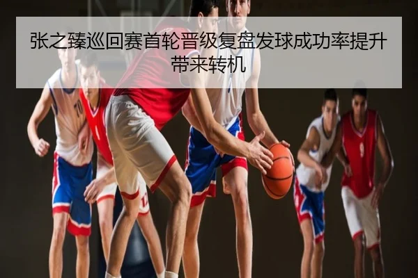 张之臻巡回赛首轮晋级复盘发球成功率提升带来转机